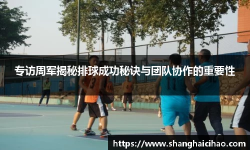 专访周军揭秘排球成功秘诀与团队协作的重要性