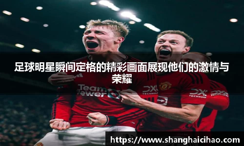 足球明星瞬间定格的精彩画面展现他们的激情与荣耀