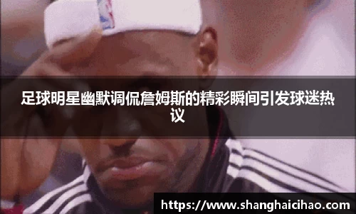 足球明星幽默调侃詹姆斯的精彩瞬间引发球迷热议