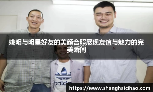 姚明与明星好友的美颜合照展现友谊与魅力的完美瞬间