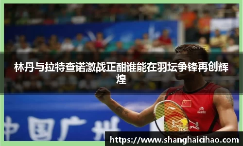 林丹与拉特查诺激战正酣谁能在羽坛争锋再创辉煌